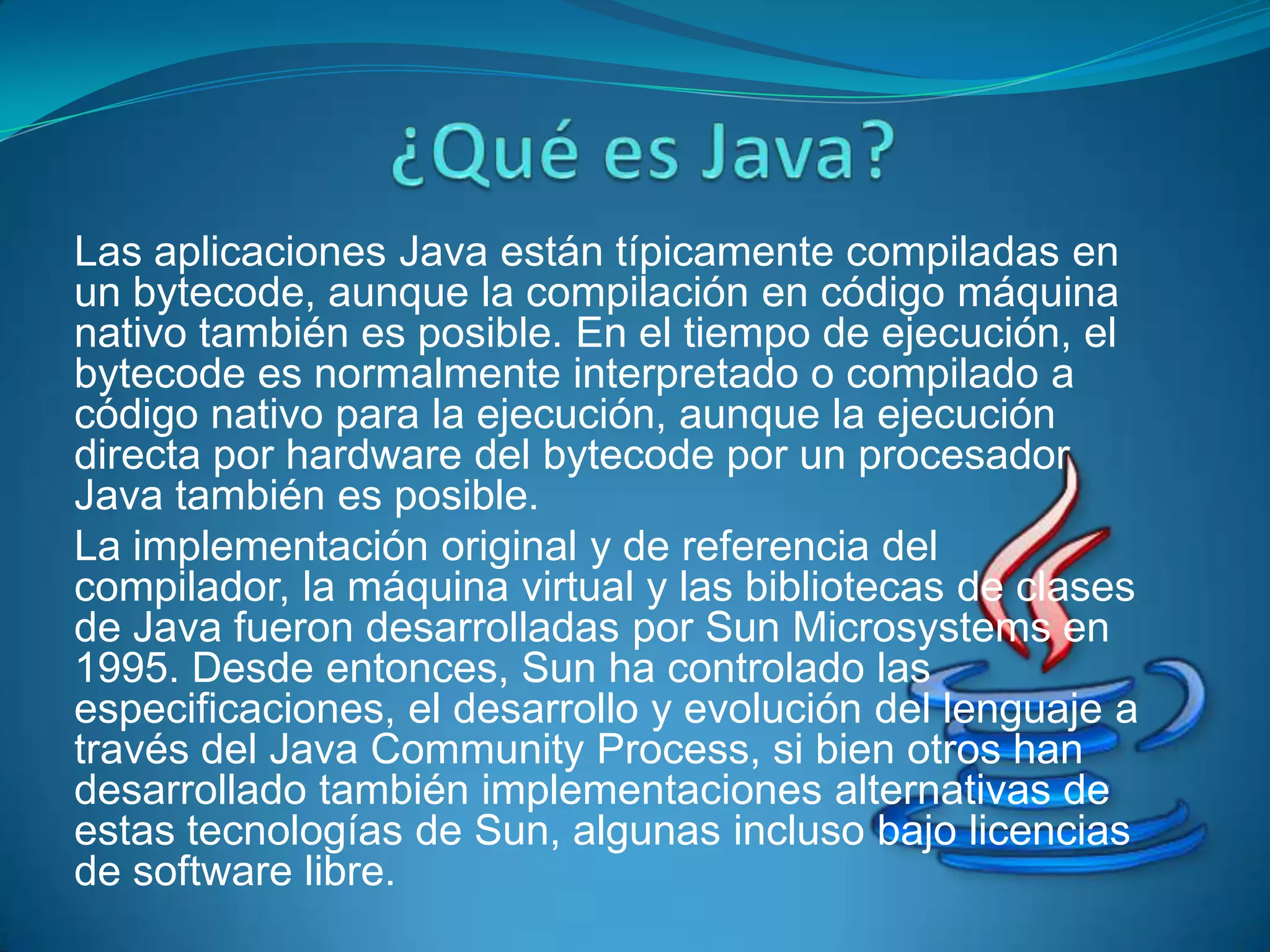 Las aplicaciones Java están típicamente compiladas en
un bytecode, aunque la compilación en código máquina
nativo también es posible. En el tiempo de ejecución, el
bytecode es normalmente interpretado o compilado a
código nativo para la ejecución, aunque la ejecución
directa por hardware del bytecode por un procesador
Java también es posible.
La implementación original y de referencia del
compilador, la máquina virtual y las bibliotecas de clases
de Java fueron desarrolladas por Sun Microsystems en
1995. Desde entonces, Sun ha controlado las
especificaciones, el desarrollo y evolución del lenguaje a
través del Java Community Process, si bien otros han
desarrollado también implementaciones alternativas de
estas tecnologías de Sun, algunas incluso bajo licencias
de software libre.
 