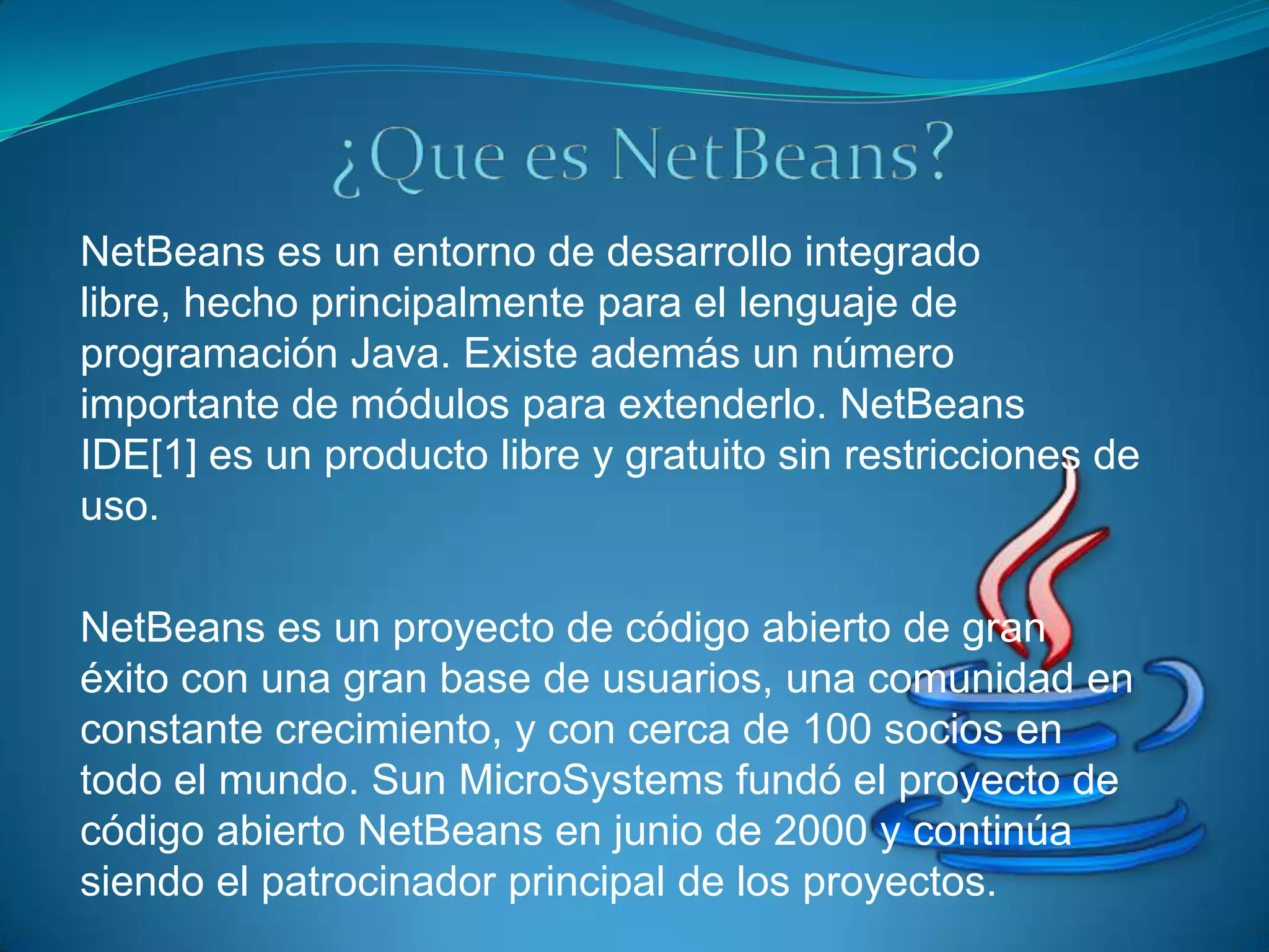 NetBeans es un entorno de desarrollo integrado
libre, hecho principalmente para el lenguaje de
programación Java. Existe además un número
importante de módulos para extenderlo. NetBeans
IDE[1] es un producto libre y gratuito sin restricciones de
uso.

NetBeans es un proyecto de código abierto de gran
éxito con una gran base de usuarios, una comunidad en
constante crecimiento, y con cerca de 100 socios en
todo el mundo. Sun MicroSystems fundó el proyecto de
código abierto NetBeans en junio de 2000 y continúa
siendo el patrocinador principal de los proyectos.
 