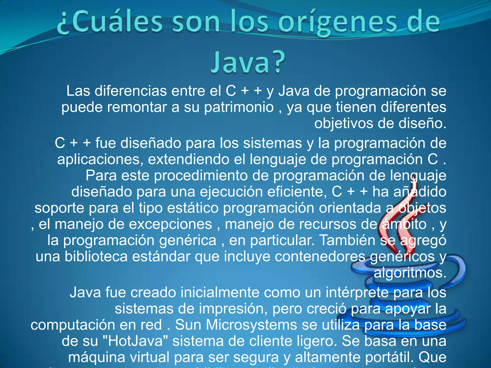 Las diferencias entre el C + + y Java de programación se
      puede remontar a su patrimonio , ya que tienen diferentes
                                             objetivos de diseño.
     C + + fue diseñado para los sistemas y la programación de
     aplicaciones, extendiendo el lenguaje de programación C .
          Para este procedimiento de programación de lenguaje
        diseñado para una ejecución eficiente, C + + ha añadido
 soporte para el tipo estático programación orientada a objetos
, el manejo de excepciones , manejo de recursos de ámbito , y
   la programación genérica , en particular. También se agregó
 una biblioteca estándar que incluye contenedores genéricos y
                                                      algoritmos.
       Java fue creado inicialmente como un intérprete para los
               sistemas de impresión, pero creció para apoyar la
computación en red . Sun Microsystems se utiliza para la base
      de su "HotJava" sistema de cliente ligero. Se basa en una
       máquina virtual para ser segura y altamente portátil. Que
 