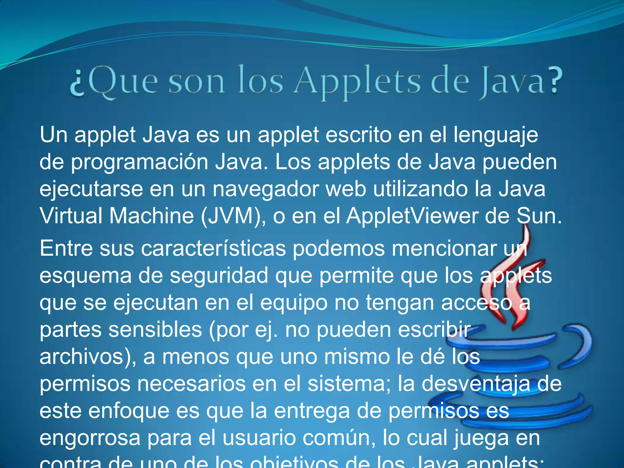 Un applet Java es un applet escrito en el lenguaje
de programación Java. Los applets de Java pueden
ejecutarse en un navegador web utilizando la Java
Virtual Machine (JVM), o en el AppletViewer de Sun.
Entre sus características podemos mencionar un
esquema de seguridad que permite que los applets
que se ejecutan en el equipo no tengan acceso a
partes sensibles (por ej. no pueden escribir
archivos), a menos que uno mismo le dé los
permisos necesarios en el sistema; la desventaja de
este enfoque es que la entrega de permisos es
engorrosa para el usuario común, lo cual juega en
 