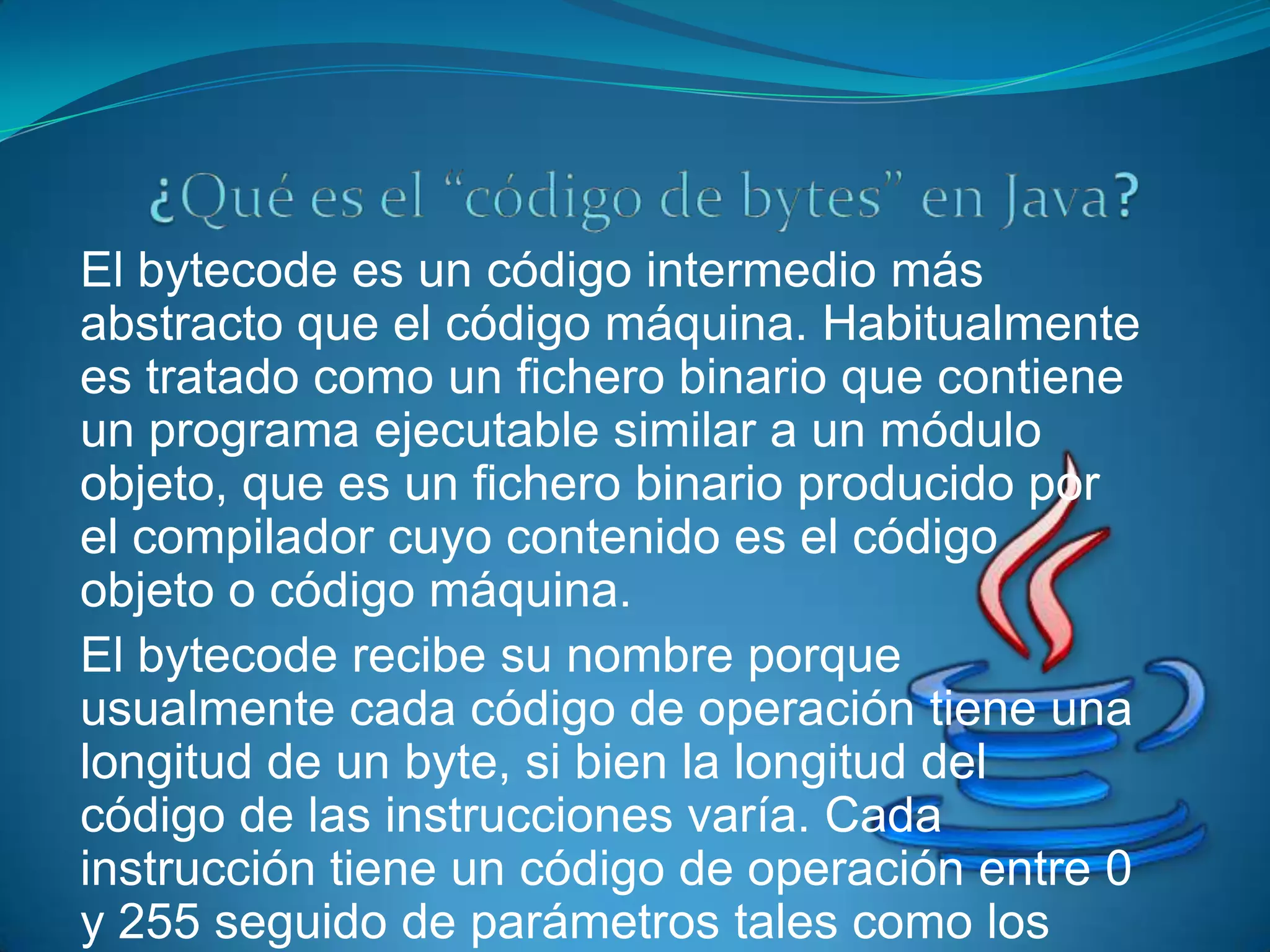 El bytecode es un código intermedio más
abstracto que el código máquina. Habitualmente
es tratado como un fichero binario que contiene
un programa ejecutable similar a un módulo
objeto, que es un fichero binario producido por
el compilador cuyo contenido es el código
objeto o código máquina.
El bytecode recibe su nombre porque
usualmente cada código de operación tiene una
longitud de un byte, si bien la longitud del
código de las instrucciones varía. Cada
instrucción tiene un código de operación entre 0
y 255 seguido de parámetros tales como los
 