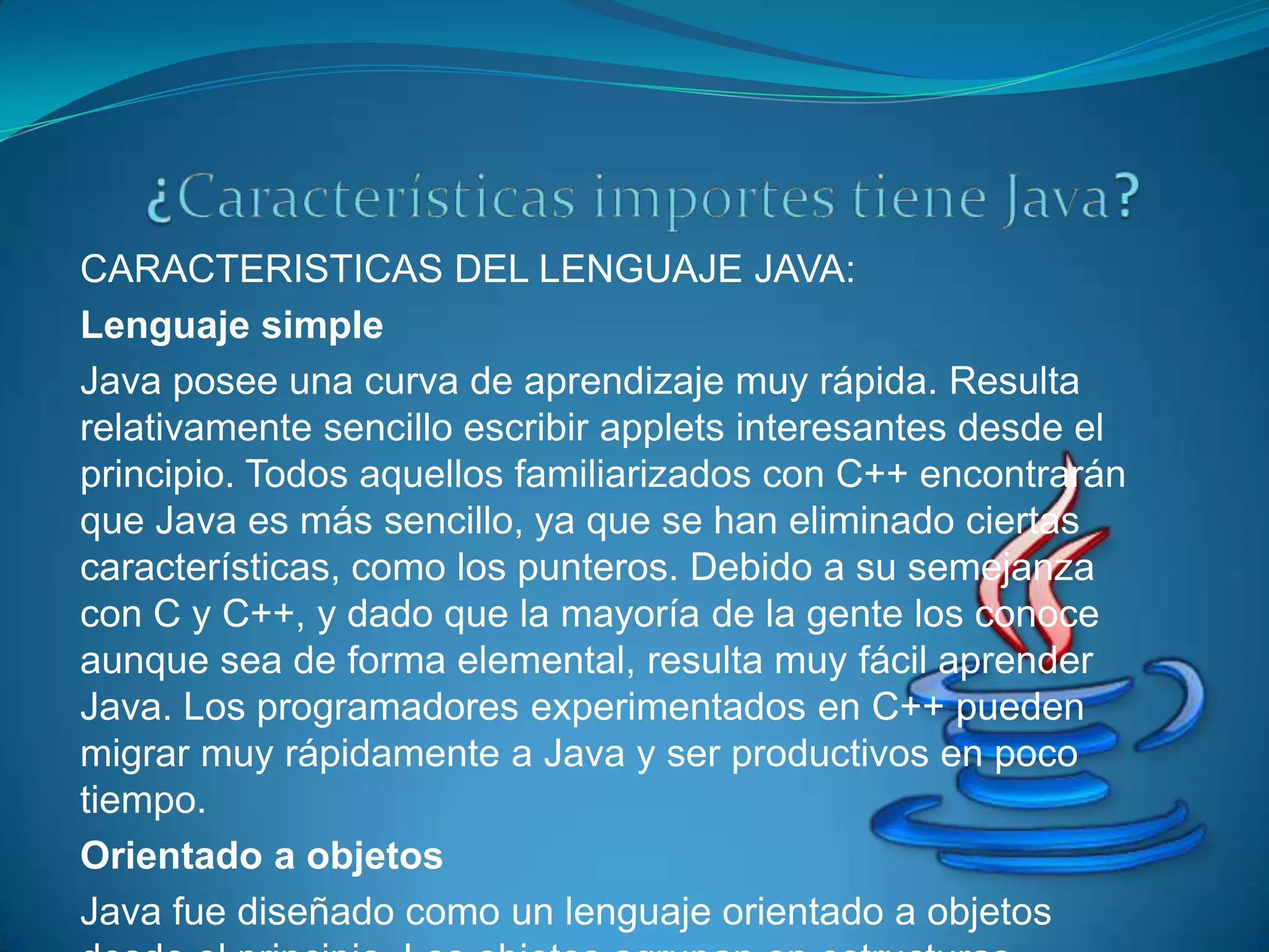 CARACTERISTICAS DEL LENGUAJE JAVA:
Lenguaje simple
Java posee una curva de aprendizaje muy rápida. Resulta
relativamente sencillo escribir applets interesantes desde el
principio. Todos aquellos familiarizados con C++ encontrarán
que Java es más sencillo, ya que se han eliminado ciertas
características, como los punteros. Debido a su semejanza
con C y C++, y dado que la mayoría de la gente los conoce
aunque sea de forma elemental, resulta muy fácil aprender
Java. Los programadores experimentados en C++ pueden
migrar muy rápidamente a Java y ser productivos en poco
tiempo.
Orientado a objetos
Java fue diseñado como un lenguaje orientado a objetos
 