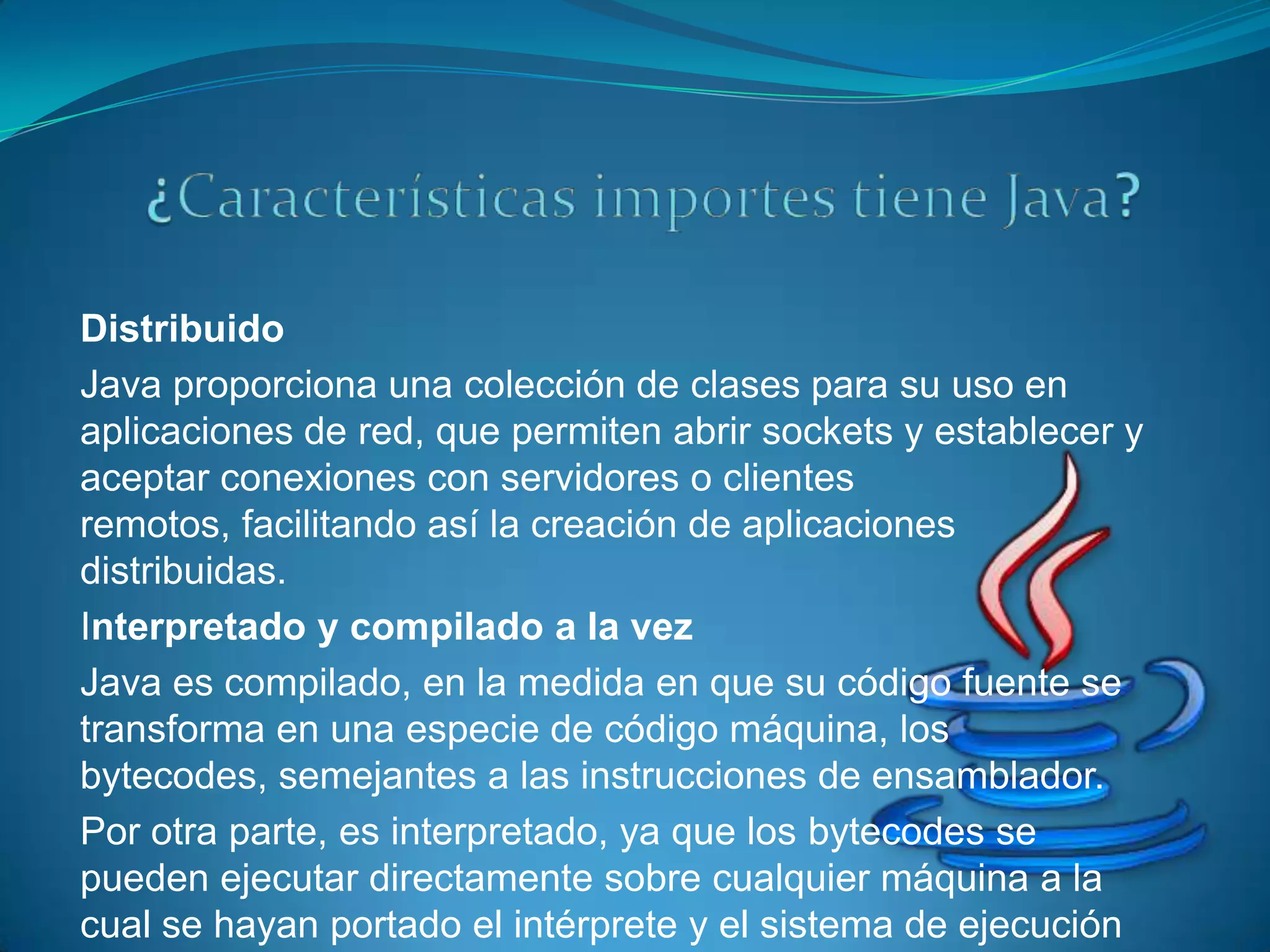 Distribuido
Java proporciona una colección de clases para su uso en
aplicaciones de red, que permiten abrir sockets y establecer y
aceptar conexiones con servidores o clientes
remotos, facilitando así la creación de aplicaciones
distribuidas.
Interpretado y compilado a la vez
Java es compilado, en la medida en que su código fuente se
transforma en una especie de código máquina, los
bytecodes, semejantes a las instrucciones de ensamblador.
Por otra parte, es interpretado, ya que los bytecodes se
pueden ejecutar directamente sobre cualquier máquina a la
cual se hayan portado el intérprete y el sistema de ejecución
 