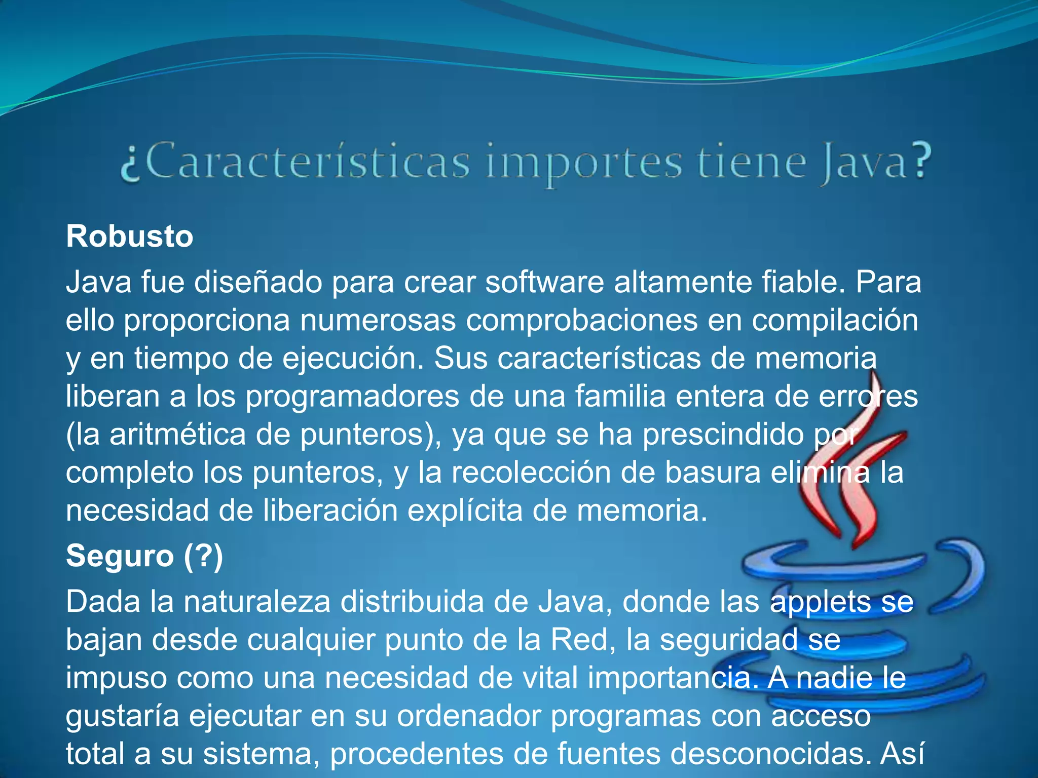 Robusto
Java fue diseñado para crear software altamente fiable. Para
ello proporciona numerosas comprobaciones en compilación
y en tiempo de ejecución. Sus características de memoria
liberan a los programadores de una familia entera de errores
(la aritmética de punteros), ya que se ha prescindido por
completo los punteros, y la recolección de basura elimina la
necesidad de liberación explícita de memoria.
Seguro (?)
Dada la naturaleza distribuida de Java, donde las applets se
bajan desde cualquier punto de la Red, la seguridad se
impuso como una necesidad de vital importancia. A nadie le
gustaría ejecutar en su ordenador programas con acceso
total a su sistema, procedentes de fuentes desconocidas. Así
 
