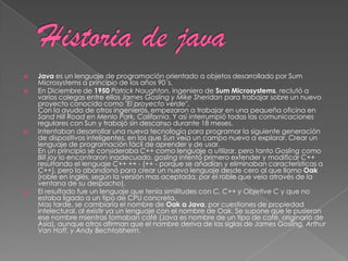  Java es un lenguaje de programación orientado a objetos desarrollado por Sum
Microsystems a principio de los años 90´s.
 En Diciembre de 1950 Patrick Naughton, ingeniero de Sum Microsystems, reclutó a
varios colegas entre ellos James Gosling y Mike Sheridan para trabajar sobre un nuevo
proyecto conocido como "El proyecto verde".
Con la ayuda de otros ingenieros, empezaron a trabajar en una pequeña oficina en
Sand Hill Road en Menlo Park, California. Y así interrumpió todas las comunicaciones
regulares con Sun y trabajó sin descanso durante 18 meses.
 Intentaban desarrollar una nueva tecnología para programar la siguiente generación
de dispositivos inteligentes, en los que Sun veía un campo nuevo a explorar. Crear un
lenguaje de programación fácil de aprender y de usar.
En un principio se consideraba C++ como lenguaje a utilizar, pero tanto Gosling como
Bill joy lo encontraron inadecuado. gosling intentó primero extender y modificar C++
resultando el lenguaje C++ ++ - (++ - porque se añadían y eliminaban características a
C++), pero lo abandonó para crear un nuevo lenguaje desde cero al que llamo Oak
(roble en inglés, según la versión mas aceptada, por el roble que veía através de la
ventana de su despacho).
 El resultado fue un lenguaje que tenía similitudes con C, C++ y Objetive C y que no
estaba ligado a un tipo de CPU concreta.
Mas tarde, se cambiaría el nombre de Oak a Java, por cuestiones de propiedad
intelectural, al existir ya un lenguaje con el nombre de Oak. Se supone que le pusieron
ese nombre mientras tomaban café (Java es nombre de un tipo de café, originario de
Asia), aunque otros afirman que el nombre deriva de las siglas de James Gosling, Arthur
Van Hoff, y Andy Bechtolsheim.
 