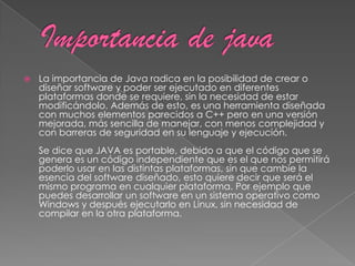 La importancia de Java radica en la posibilidad de crear o
diseñar software y poder ser ejecutado en diferentes
plataformas donde se requiere, sin la necesidad de estar
modificándolo. Además de esto, es una herramienta diseñada
con muchos elementos parecidos a C++ pero en una versión
mejorada, más sencilla de manejar, con menos complejidad y
con barreras de seguridad en su lenguaje y ejecución.
Se dice que JAVA es portable, debido a que el código que se
genera es un código independiente que es el que nos permitirá
poderlo usar en las distintas plataformas, sin que cambie la
esencia del software diseñado, esto quiere decir que será el
mismo programa en cualquier plataforma. Por ejemplo que
puedes desarrollar un software en un sistema operativo como
Windows y después ejecutarlo en Linux, sin necesidad de
compilar en la otra plataforma.
 