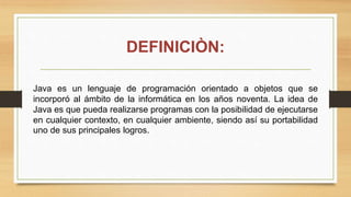 Java es un lenguaje de programación orientado a objetos que se
incorporó al ámbito de la informática en los años noventa. La idea de
Java es que pueda realizarse programas con la posibilidad de ejecutarse
en cualquier contexto, en cualquier ambiente, siendo así su portabilidad
uno de sus principales logros.
DEFINICIÒN:
 
