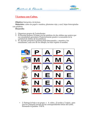 7.Lectura con Cubos.

   Objetivo: Iniciación a la lectura.
   Materiales: cubos de papel o madera, plumones rojo y azul, hojas fotocopiadas
con palabras.
   Desarrollo:

   1. Organizar grupos de 5 estudiantes.
   2. El docente prepara 10 hojas con las palabras de dos sílabas que quiera que
      sus estudiantes aprendan.( Posteriormente puede ir avanzando en la
      cantidad de sílabas de las palabras)
   3. El docente presenta la primera hoja fotocopiada y muestra a los
      estudiantes, cada uno de los dibujos, les hace repetir el nombre.




        •   2. Entrega la hoja a un grupo y 4 cubos, (2 azules y 2 rojos), para
            que los coloquen encima de las correspondientes letras del cartel,
            formando la palabra PAPÂ.
 