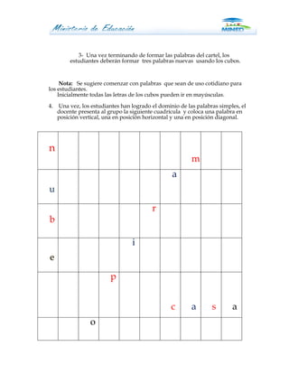 3- Una vez terminando de formar las palabras del cartel, los
          estudiantes deberán formar tres palabras nuevas usando los cubos.


     Nota: Se sugiere comenzar con palabras que sean de uso cotidiano para
los estudiantes.
    Inicialmente todas las letras de los cubos pueden ir en mayúsculas.
4.   Una vez, los estudiantes han logrado el dominio de las palabras simples, el
     docente presenta al grupo la siguiente cuadrícula y coloca una palabra en
     posición vertical, una en posición horizontal y una en posición diagonal.




n
                                                          m
                                                  a
u

                                          r
b

                                  i
e

                          p


                                                  c       a       s       a
                  o
 
