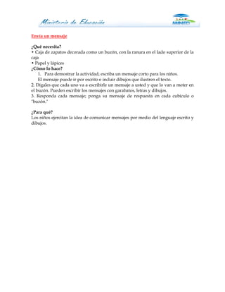 Envía un mensaje

¿Qué necesita?
• Caja de zapatos decorada como un buzón, con la ranura en el lado superior de la
caja
• Papel y lápices
¿Cómo lo hace?
    1. Para demostrar la actividad, escriba un mensaje corto para los niños.
    El mensaje puede ir por escrito e incluir dibujos que ilustren el texto.
2. Dígales que cada uno va a escribirle un mensaje a usted y que lo van a meter en
el buzón. Pueden escribir los mensajes con garabatos, letras y dibujos.
3. Responda cada mensaje; ponga su mensaje de respuesta en cada cubículo o
"buzón."

¿Para qué?
Los niños ejercitan la idea de comunicar mensajes por medio del lenguaje escrito y
dibujos.
 