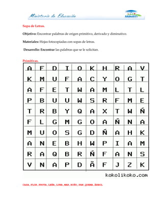 Sopa de Letras.

Objetivo: Encontrar palabras de origen primitivo, derivado y diminutivo.

Materiales: Hojas fotocopiadas con sopas de letras.

Desarrollo: Encontrar las palabras que se le solicitan.


Primitivas.




CASA,FLOR,FRUTA,LEÑA,LUNA,MAR,NIÑO,PAN,QUEMA,ÂRBOL
 