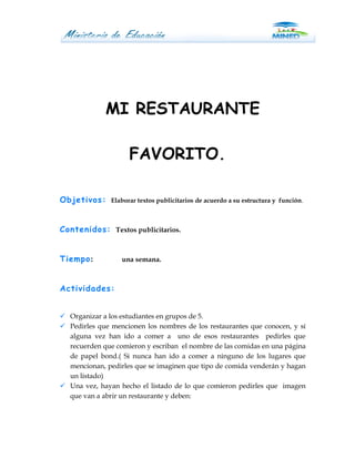 MI RESTAURANTE

                     FAVORITO.

Objetivos:     Elaborar textos publicitarios de acuerdo a su estructura y función.



Contenidos: Textos publicitarios.


Tiempo:           una semana.



Actividades:


 Organizar a los estudiantes en grupos de 5.
 Pedirles que mencionen los nombres de los restaurantes que conocen, y sí
  alguna vez han ido a comer a uno de esos restaurantes pedirles que
  recuerden que comieron y escriban el nombre de las comidas en una página
  de papel bond.( Si nunca han ido a comer a ninguno de los lugares que
  mencionan, pedirles que se imaginen que tipo de comida venderán y hagan
  un listado)
 Una vez, hayan hecho el listado de lo que comieron pedirles que imagen
  que van a abrir un restaurante y deben:
 