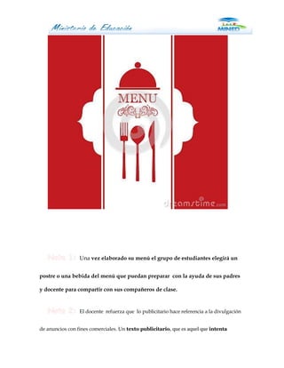 Una vez elaborado su menú el grupo de estudiantes elegirá un


postre o una bebida del menú que puedan preparar con la ayuda de sus padres

y docente para compartir con sus compañeros de clase.


                 El docente refuerza que lo publicitario hace referencia a la divulgación


de anuncios con fines comerciales. Un texto publicitario, que es aquel que intenta
 