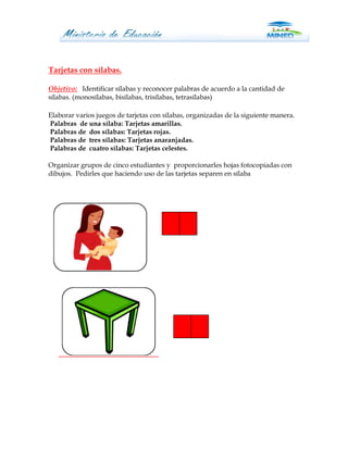 Tarjetas con sílabas.

Objetivo: Identificar sílabas y reconocer palabras de acuerdo a la cantidad de
sílabas. (monosílabas, bisílabas, trisílabas, tetrasílabas)

Elaborar varios juegos de tarjetas con sílabas, organizadas de la siguiente manera.
Palabras de una sílaba: Tarjetas amarillas.
Palabras de dos sílabas: Tarjetas rojas.
Palabras de tres sílabas: Tarjetas anaranjadas.
Palabras de cuatro sílabas: Tarjetas celestes.

Organizar grupos de cinco estudiantes y proporcionarles hojas fotocopiadas con
dibujos. Pedirles que haciendo uso de las tarjetas separen en sílaba
 