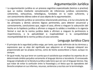  La argumentación jurídica es un proceso cognitivo especializado (teórico o practico)
que se realiza mediante concatenación de inferencias jurídicas consistentes,
coherentes, exhaustivas, teleológicas, fundadas en la razón suficiente, y
con conocimiento idóneo sobre el caso objeto de la argumentación.
 La argumentación jurídica se concretiza relacionando premisas, a la luz vinculante de
los principios y demás cánones lógicos pertinentes, para obtener secuencial y
correctamente, conclusiones que, según el caso, afirme o nieguen la subsunción del
hecho en la hipótesis jurídica o afirmen o nieguen la validez o invalidez o la vigencia
formal o real de la norma jurídica dada o afirmen o nieguen la pertinencia o
impertinencia, o la aplicabilidad o inaplicabilidad o la compatibilidad
incompatibilidad de la norma jurídica al caso concreto.
 El principio de la seguridad jurídica exige, por tanto, que toda definición de los términos y
expresiones que se aleje del significado que adquieren en el lenguaje coloquial sea
proporcionada por las propias normas, como de hecho acostumbran a hacer, aunque no
siempre.
 De igual modo, hay que tener en cuenta que el sociolecto que emplean los expertos de un
determinado ámbito perjudica seriamente al lenguaje técnico o tecnolecto. El enrevesado
lenguaje empleado en la literatura jurídica nada tiene que ver con el lenguaje técnico. Hay
que tratar de evitar la confusión entre la fraseología y el léxico que los operadores del
Derecho emplean en sus informes, recursos, sentencias y escritos con la terminología.
 