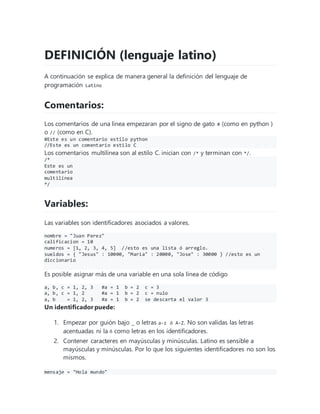 DEFINICIÓN (lenguaje latino)
A continuación se explica de manera general la definición del lenguaje de
programación Latino
Comentarios:
Los comentarios de una linea empezaran por el signo de gato # (como en python )
o // (como en C).
#Este es un comentario estilo python
//Este es un comentario estilo C
Los comentarios multilínea son al estilo C. inician con /* y terminan con */.
/*
Este es un
comentario
multilínea
*/
Variables:
Las variables son identificadores asociados a valores.
nombre = "Juan Perez"
calificacion = 10
numeros = [1, 2, 3, 4, 5] //esto es una lista ó arreglo.
sueldos = { "Jesus" : 10000, "Maria" : 20000, "Jose" : 30000 } //esto es un
diccionario
Es posible asignar más de una variable en una sola línea de código
a, b, c = 1, 2, 3 #a = 1 b = 2 c = 3
a, b, c = 1, 2 #a = 1 b = 2 c = nulo
a, b = 1, 2, 3 #a = 1 b = 2 se descarta el valor 3
Un identificador puede:
1. Empezar por guión bajo _ o letras a-z ó A-Z. No son validas las letras
acentuadas ni la ñ como letras en los identificadores.
2. Contener caracteres en mayúsculas y minúsculas. Latino es sensible a
mayúsculas y minúsculas. Por lo que los siguientes identificadores no son los
mismos.
mensaje = "Hola mundo"
 