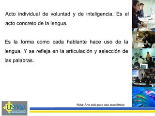 Nota: Arte solo para uso académico
Es la forma como cada hablante hace uso de la
lengua. Y se refleja en la articulación y selección de
las palabras.
Acto individual de voluntad y de inteligencia. Es el
acto concreto de la lengua.
 