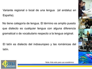 Nota: Arte solo para uso académico
Variante regional o local de una lengua (el andaluz en
España).
No tiene categoría de lengua. El término es amplio puesto
que dialecto es cualquier lengua con alguna diferencia
gramatical o de vocabulario respecto a la lengua original.
El latín es dialecto del indoeuropeo y las románicas del
latín.
 