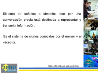 Nota: Arte solo para uso académico
Sistema de señales o símbolos que por una
conversación previa está destinada a representar y
transmitir información.
Es el sistema de signos conocidos por el emisor y el
receptor.
 