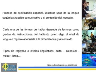 Cada una de las formas de hablar depende de factores como
grados de instrucciones del hablante quien elige el nivel de
lengua o registro adecuada a la circunstancia y al contexto.
Nota: Arte solo para uso académico
Proceso de codificación especial. Distintos usos de la lengua
según la situación comunicativa y el contenido del mensaje.
Tipos de registros o niveles lingüísticos: culto – coloquial –
vulgar- jerga…
 