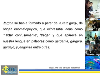 Nota: Arte solo para uso académico
Jergon se había formado a partir de la raíz garg-, de
origen onomatopéyico, que expresaba ideas como
'hablar confusamente', 'tragar' y que aparece en
nuestra lengua en palabras como garganta, gárgara,
gargajo, y jerigonza entre otras.
 