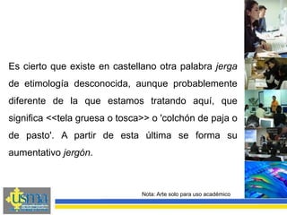 Nota: Arte solo para uso académico
Es cierto que existe en castellano otra palabra jerga
de etimología desconocida, aunque probablemente
diferente de la que estamos tratando aquí, que
significa <<tela gruesa o tosca>> o 'colchón de paja o
de pasto'. A partir de esta última se forma su
aumentativo jergón.
 