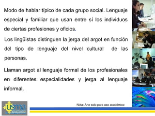 Los lingüistas distinguen la jerga del argot en función
del tipo de lenguaje del nivel cultural de las
personas.
Nota: Arte solo para uso académico
Modo de hablar típico de cada grupo social. Lenguaje
especial y familiar que usan entre sí los individuos
de ciertas profesiones y oficios.
Llaman argot al lenguaje formal de los profesionales
en diferentes especialidades y jerga al lenguaje
informal.
 