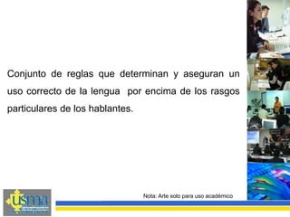 Conjunto de reglas que determinan y aseguran un
uso correcto de la lengua por encima de los rasgos
particulares de los hablantes.
Nota: Arte solo para uso académico
 