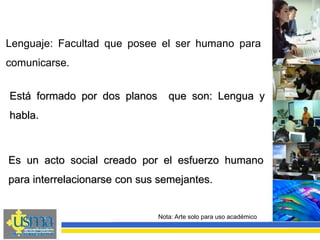 Nota: Arte solo para uso académico
Lenguaje: Facultad que posee el ser humano para
comunicarse.
Está formado por dos planos que son: Lengua y
habla.
Es un acto social creado por el esfuerzo humano
para interrelacionarse con sus semejantes.
 