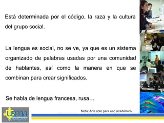 Nota: Arte solo para uso académico
Está determinada por el código, la raza y la cultura
del grupo social.
La lengua es social, no se ve, ya que es un sistema
organizado de palabras usadas por una comunidad
de hablantes, así como la manera en que se
combinan para crear significados.
Se habla de lengua francesa, rusa…
 