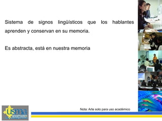 Nota: Arte solo para uso académico
Sistema de signos lingüísticos que los hablantes
aprenden y conservan en su memoria.
Es abstracta, está en nuestra memoria
 