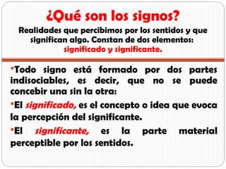 Todo signo está formado por dos partes
indisociables, es decir, que no se puede
concebir una sin la otra:
El significado, es el concepto o idea que evoca
la percepción del significante.
El significante, es la parte material
perceptible por los sentidos.
¿Qué son los signos?
Realidades que percibimos por los sentidos y que
significan algo. Constan de dos elementos:
significado y significante.
 