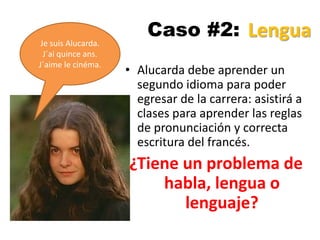 Caso #2:
• Alucarda debe aprender un
segundo idioma para poder
egresar de la carrera: asistirá a
clases para aprender las reglas
de pronunciación y correcta
escritura del francés.
¿Tiene un problema de
habla, lengua o
lenguaje?
Je suis Alucarda.
J´ai quince ans.
J´aime le cinéma.
Lengua
 
