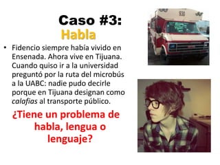 Caso #3:
• Fidencio siempre había vivido en
Ensenada. Ahora vive en Tijuana.
Cuando quiso ir a la universidad
preguntó por la ruta del microbús
a la UABC: nadie pudo decirle
porque en Tijuana designan como
calafias al transporte público.
¿Tiene un problema de
habla, lengua o
lenguaje?
Habla
 