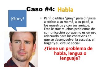 Caso #4:
• Pánfilo utiliza “güey” para dirigirse
a todos: a su mamá, a su papá, a
los maestros y con sus amigos.
Esto le trae muchos problemas de
comunicación porque no es un uso
adecuado para los contextos en
que se desenvuelve: la escuela, el
hogar y su círculo social.
¿Tiene un problema de
habla, lengua o
lenguaje?
¡Güey!
Habla
 