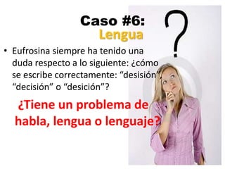 Caso #6:
• Eufrosina siempre ha tenido una
duda respecto a lo siguiente: ¿cómo
se escribe correctamente: “desisión”,
“decisión” o “desición”?
¿Tiene un problema de
habla, lengua o lenguaje?
Lengua
 