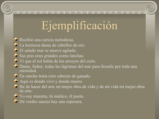Ejemplificación Recibió una caricia melodiosa. La hermosa dama de cabellos de oro. El salado mar se mueve agitado. Sus pies eran grandes como lanchas. Vi que el sol bebía de los arroyos del cielo. Dame, Señor, todas las lágrimas del mar para llorarle por toda una eternidad. En rancho tenía cien cabezas de ganado.  Aquí es donde vivo y donde muero. He de hacer del arte mi mejor obra de vida y de mi vida mi mejor obra de arte. Yo soy maestra, tú médico, él poeta. De verdes sauces hay una espesura.  