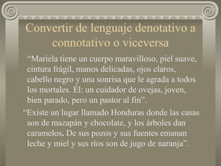 Convertir de lenguaje denotativo a connotativo o viceversa “ Mariela tiene un cuerpo maravilloso, piel suave, cintura frágil, manos delicadas, ojos claros, cabello negro y una sonrisa que le agrada a todos los mortales. Él: un cuidador de ovejas, joven, bien parado, pero un pastor al fin”.  “ Existe un lugar llamado Honduras donde las casas son de mazapán y chocolate, y los árboles dan caramelos .  De sus pozos y sus fuentes emanan leche y miel y sus ríos son de jugo de naranja”. 
