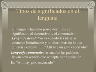Tipos de significados en el lenguaje El lenguaje humano posee dos tipos de significado, el denotativo  y el connotativo.  Lenguaje denotativo  es cuando las ideas se enuncian literalmente y no dicen más de lo que quieren expresar . Ej. “Allí hay un gato encerrado” Lenguaje connotativo  es cuando las palabras llevan otro sentido que se capta por asociación. Ej. “Allí hay gato encerrado”  
