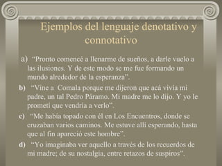 Ejemplos del lenguaje denotativo y connotativo a)  “Pronto comencé a llenarme de sueños, a darle vuelo a las ilusiones. Y de este modo se me fue formando un mundo alrededor de la esperanza”. b)   “Vine a  Comala porque me dijeron que acá vivía mi padre, un tal Pedro Páramo. Mi madre me lo dijo. Y yo le prometí que vendría a verlo”. c)   “Me había topado con él en Los Encuentros, donde se cruzaban varios caminos. Me estuve allí esperando, hasta que al fin apareció este hombre”. d)   “Yo imaginaba ver aquello a través de los recuerdos de mi madre; de su nostalgia, entre retazos de suspiros”.  