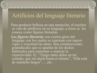 Artificios del lenguaje literario Para producir belleza en una narración, el escritor se vale de artificios en su lenguaje; a éstos se  les conoce como figuras literarias.  Las figuras literarias  son ciertos giros del lenguaje con los cuales se expresan con mayor vigor y exactitud las ideas. Son construcciones gramaticales que se apartan de los dichos habituales para aumentar o matizar la expresividad. Ej. “Tengo tanto dolor en mi costado, que me duele hasta el aliento”, “Ella está de manteles largos”…..etc. 