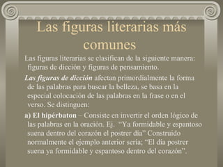 Las figuras literarias más comunes  Las figuras literarias se clasifican de la siguiente manera: figuras de dicción y figuras de pensamiento. Las figuras de dicción  afectan primordialmente la forma de las palabras para buscar la belleza, se basa en la especial colocación de las palabras en la frase o en el verso. Se distinguen: a) El hipérbaton  – Consiste en invertir el orden lógico de las palabras en la oración. Ej.  “Ya formidable y espantoso suena dentro del corazón el postrer día” Construido normalmente el ejemplo anterior sería; “El día postrer suena ya formidable y espantoso dentro del corazón”.  