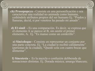 ch) Prosopopeya -  Consiste en una personificación o sea caracterizar una realidad no animada como humana, cediéndole atributos propios del ser humano Ej. “Prados y llanuras, decid, si por vosotros ha pasado mi amado”.  d) El símil  -  Es una comparación. Es decir, se expresa que el elemento A se parece al B, sin omitir el primer elemento, A.  Ej. “Es manso como un corderillo”. e) Sinécdoque -  Consiste en representar un conjunto por una parte concreta. Ej. “La ciudad le recibió cálidamente” (personas de la ciudad), “Quedó sola con cuatro bocas que alimentar”.  f) Sinestesia -  Es la mezcla o confusión deliberada de sensaciones distintas. Ej. Dorada música; amarga blancura; 