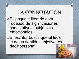 LA CONNOTACIÓN
O El lenguaje literario está
  rodeado de significaciones
  connotativas, subjetivas,
  emocionales.
O El escritor busca que el lector
  le de un sentido subjetivo, es
  decir personal.
 