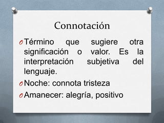 Connotación
O Término     que sugiere otra
  significación o valor. Es la
  interpretación  subjetiva   del
  lenguaje.
O Noche: connota tristeza
O Amanecer: alegría, positivo
 