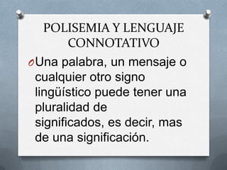 POLISEMIA Y LENGUAJE
     CONNOTATIVO
O Una palabra, un mensaje o
 cualquier otro signo
 lingüístico puede tener una
 pluralidad de
 significados, es decir, mas
 de una significación.
 