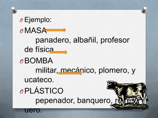 O Ejemplo:
O MASA
     panadero, albañil, profesor
  de física.
O BOMBA
     militar, mecánico, plomero, y
  ucateco.
O PLÁSTICO
     pepenador, banquero, refresq
  uero.
 