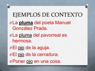 EJEMPLOS DE CONTEXTO
O La pluma del poeta Manuel
  González Prada.
O La pluma del pavorreal es
  hermosa.
O El ojo de la aguja.
O El ojo de la cerradura.
O Poner ojo en una cosa.
 