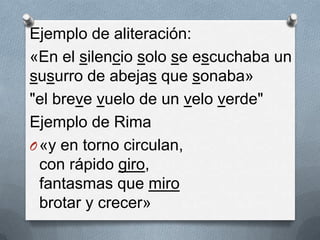 Ejemplo de aliteración:
«En el silencio solo se escuchaba un
susurro de abejas que sonaba»
"el breve vuelo de un velo verde"
Ejemplo de Rima
O «y en torno circulan,
  con rápido giro,
  fantasmas que miro
  brotar y crecer»
 