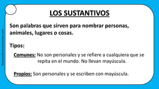 LOS SUSTANTIVOS
Son palabras que sirven para nombrar personas,
animales, lugares o cosas.
Tipos:
Comunes: No son personales y se refiere a cualquiera que se
repita en el mundo. No llevan mayúscula.
Propios: Son personales y se escriben con mayúscula.
Avanzandoconemociones.com
 
